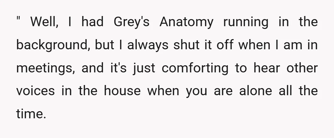 " Well, I had Grey's Anatomy running in the background, but I always shut it off when I am in meetings, and it's just comforting to hear other voices in...