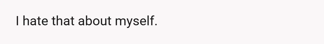 I hate that about myself.
