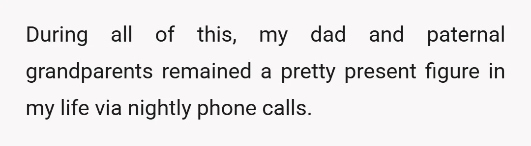 During all of this, my dad and paternal grandparents remained a pretty present figure in my life via nightly phone calls.
