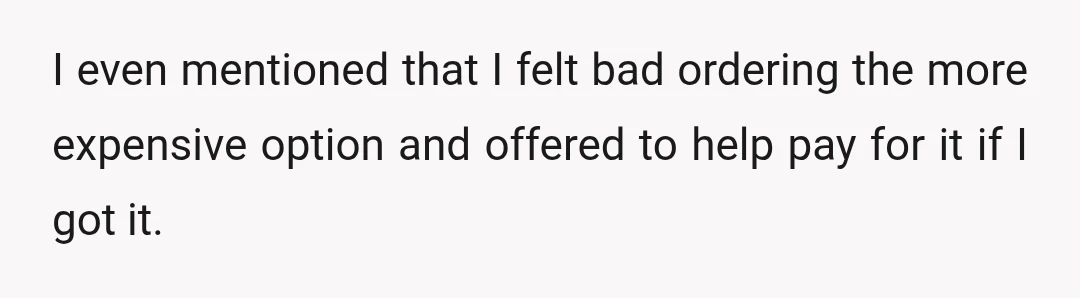 I even mentioned that I felt bad ordering the more expensive option and offered to help pay for it if I got it.