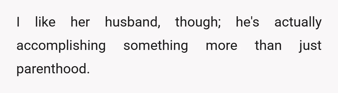 I like her husband, though; he's actually accomplishing something more than just parenthood.