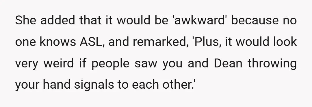 She added that it would be 'awkward' because no one knows ASL, and remarked, 'Plus, it would look very weird if people saw you and Dean throwing your hand signals...