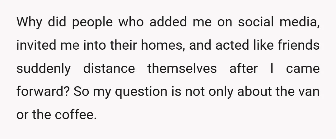 Why did people who added me on social media, invited me into their homes, and acted like friends suddenly distance themselves after I came forward? So my question is not...