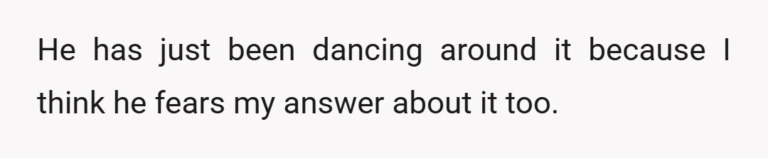 He has just been dancing around it because I think he fears my answer about it too.