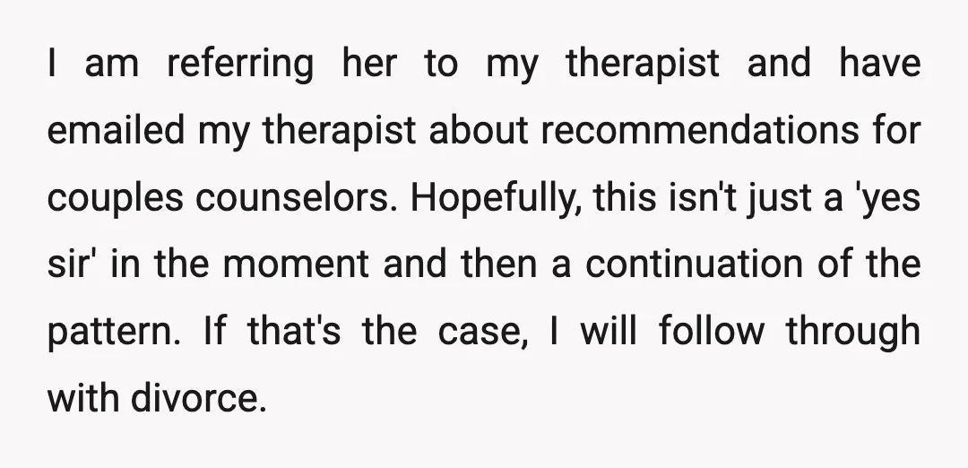 I am referring her to my therapist and have emailed my therapist about recommendations for couples counselors. Hopefully, this isn't just a 'yes sir' in the moment and then a...