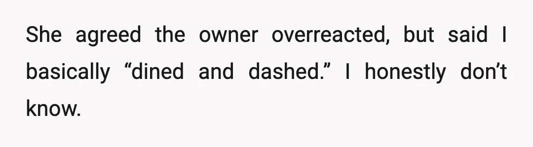 She agreed the owner overreacted, but said I basically “dined and dashed.” I honestly don’t know.