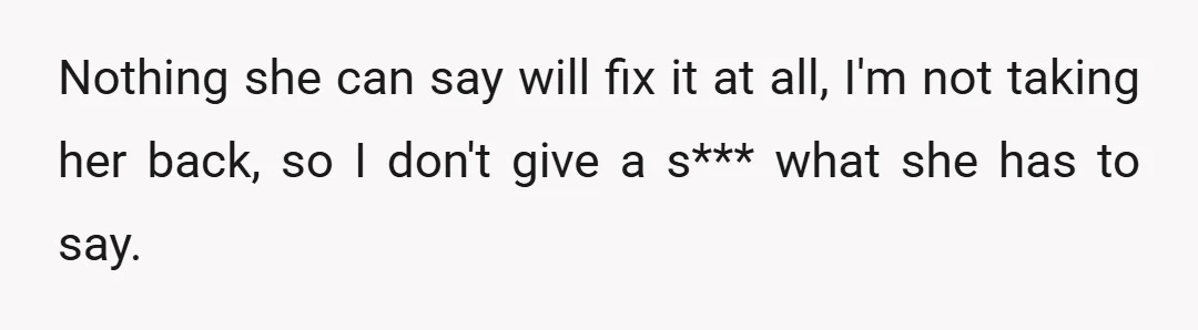 Nothing she can say will fix it at all, I'm not taking her back, so I don't give a s*** what she has to say.