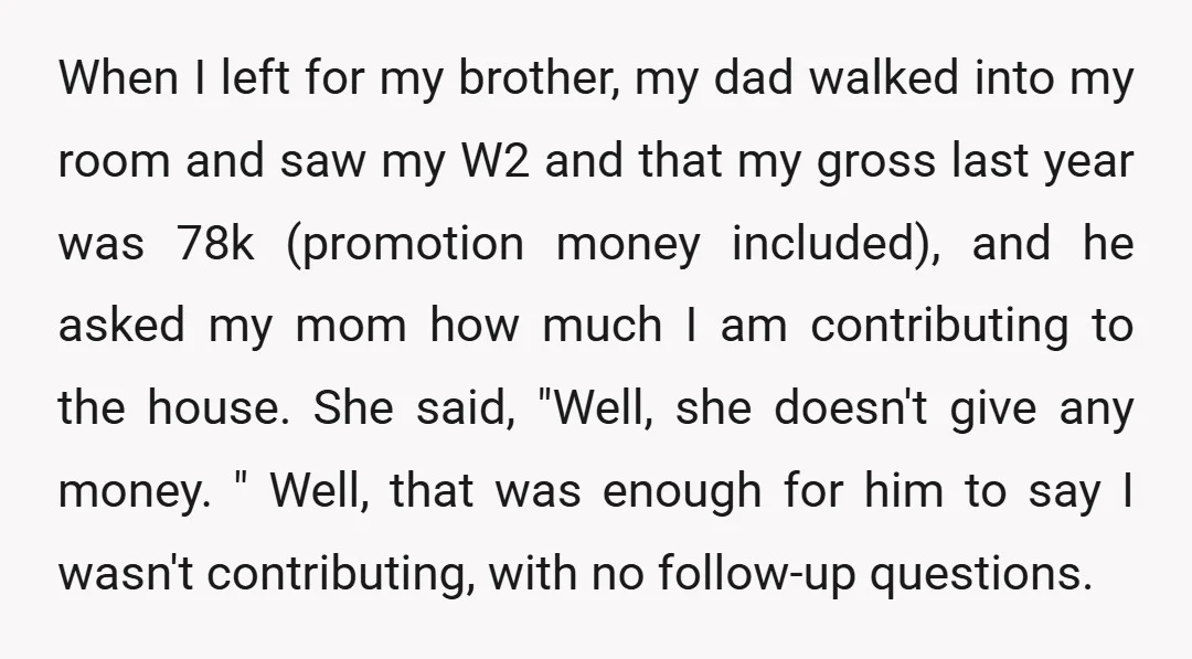 When I left for my brother, my dad walked into my room and saw my W2 and that my gross last year was 78k (promotion money included), and he asked...