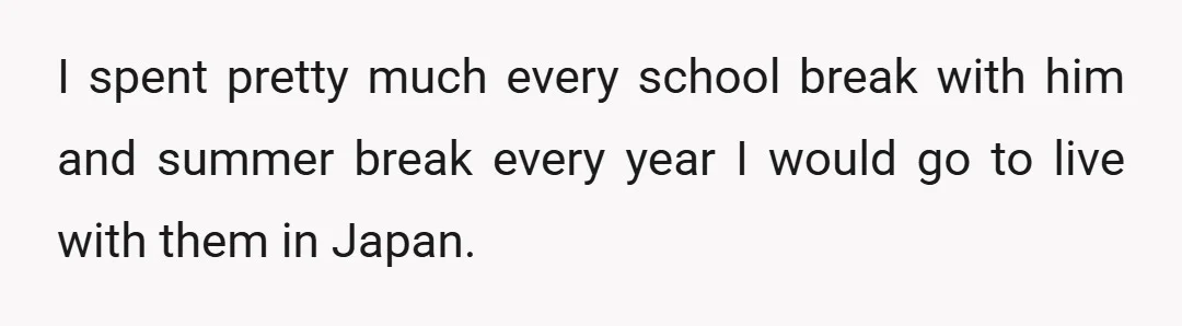 I spent pretty much every school break with him and summer break every year I would go to live with them in Japan.
