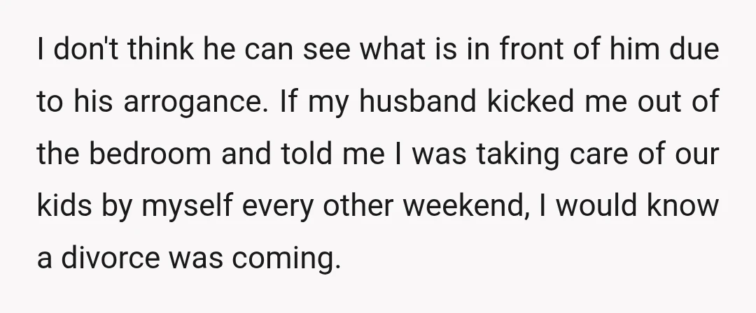 I don't think he can see what is in front of him due to his arrogance. If my husband kicked me out of the bedroom and told me I was...