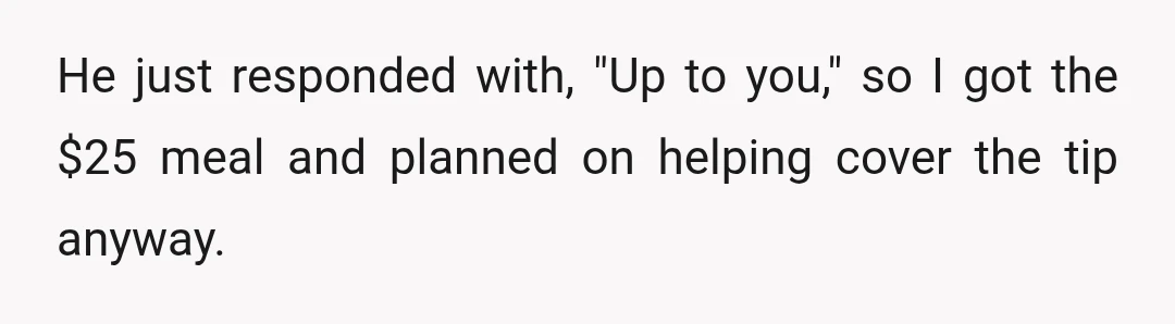 He just responded with, "Up to you," so I got the $25 meal and planned on helping cover the tip anyway.