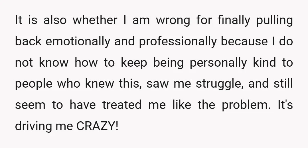 It is also whether I am wrong for finally pulling back emotionally and professionally because I do not know how to keep being personally kind to people who knew this,...