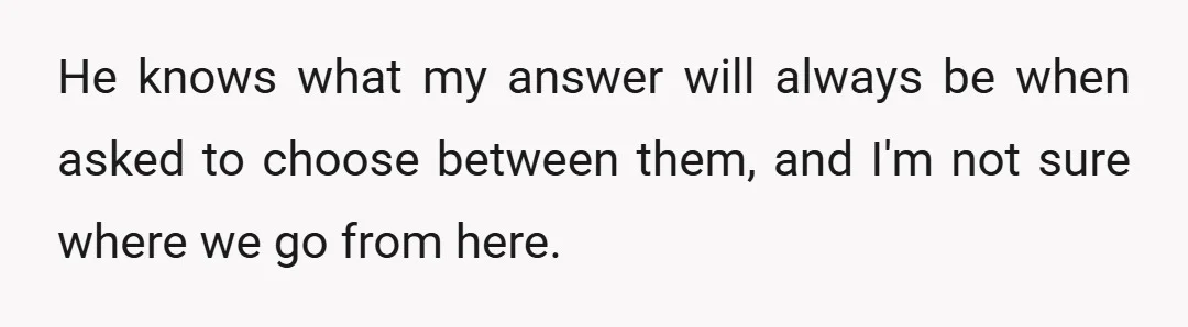 He knows what my answer will always be when asked to choose between them, and I'm not sure where we go from here.