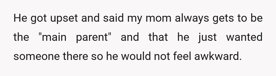 He got upset and said my mom always gets to be the "main parent" and that he just wanted someone there so he would not feel awkward.