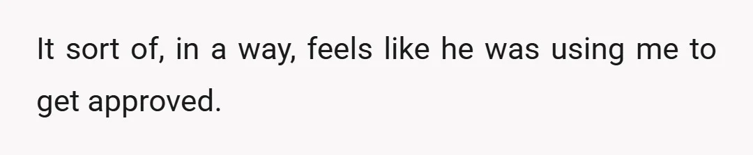It sort of, in a way, feels like he was using me to get approved.