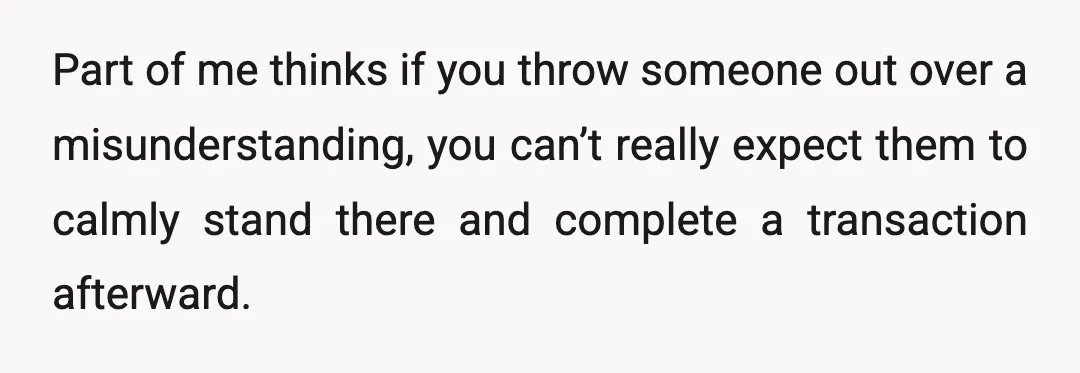 Part of me thinks if you throw someone out over a misunderstanding, you can’t really expect them to calmly stand there and complete a transaction afterward.