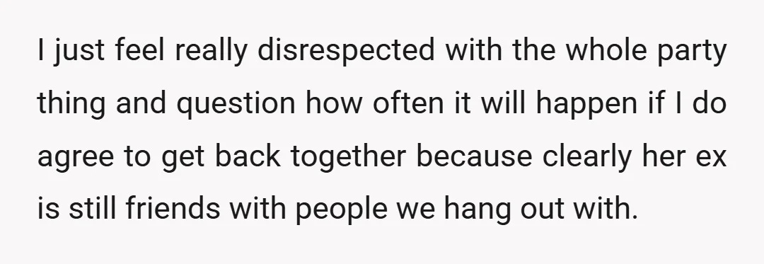I just feel really disrespected with the whole party thing and question how often it will happen if I do agree to get back together because clearly her ex is...