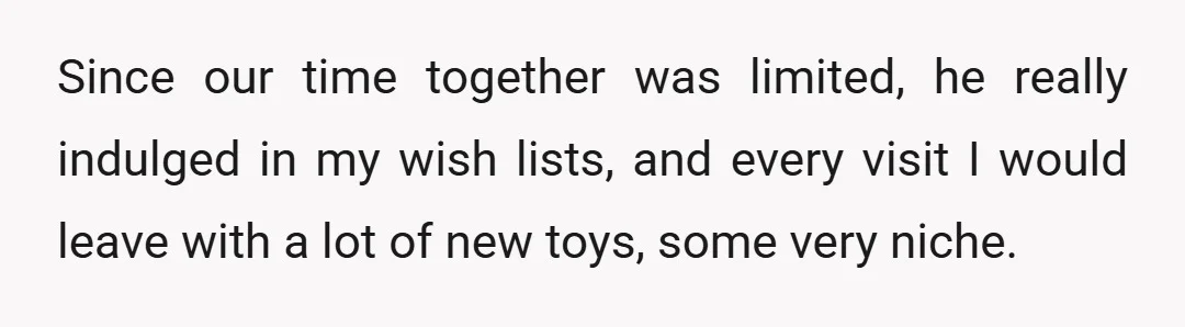 Since our time together was limited, he really indulged in my wish lists, and every visit I would leave with a lot of new toys, some very niche.