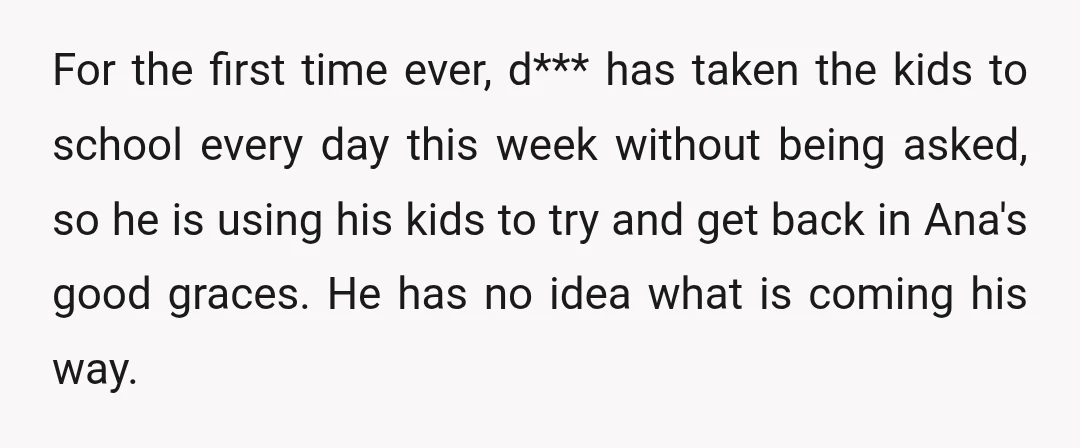 For the first time ever, d*** has taken the kids to school every day this week without being asked, so he is using his kids to try and get back...