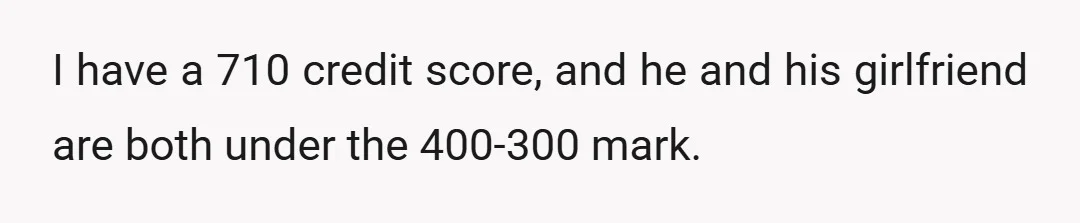 I have a 710 credit score, and he and his girlfriend are both under the 400-300 mark.