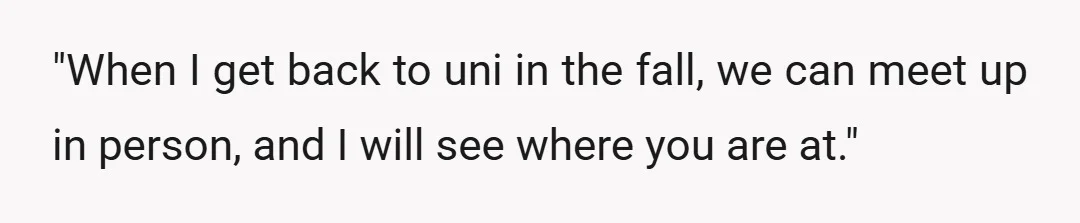 "When I get back to uni in the fall, we can meet up in person, and I will see where you are at."