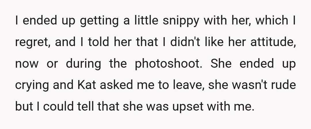 I ended up getting a little snippy with her, which I regret, and I told her that I didn't like her attitude, now or during the photoshoot. She ended up...