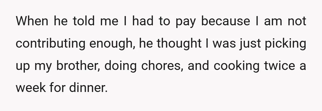 When he told me I had to pay because I am not contributing enough, he thought I was just picking up my brother, doing chores, and cooking twice a week...
