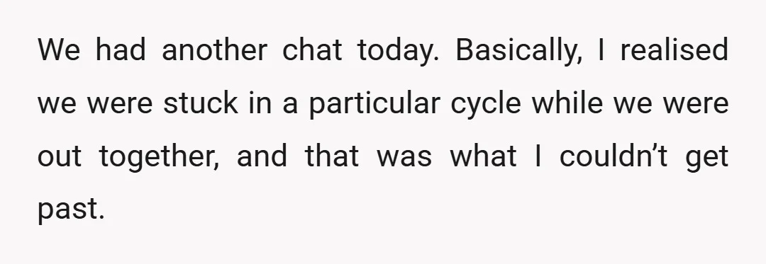 We had another chat today. Basically, I realised we were stuck in a particular cycle while we were out together, and that was what I couldn’t get past.