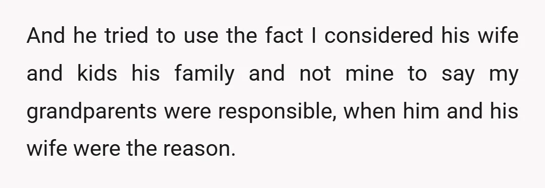 And he tried to use the fact I considered his wife and kids his family and not mine to say my grandparents were responsible, when him and his wife were...