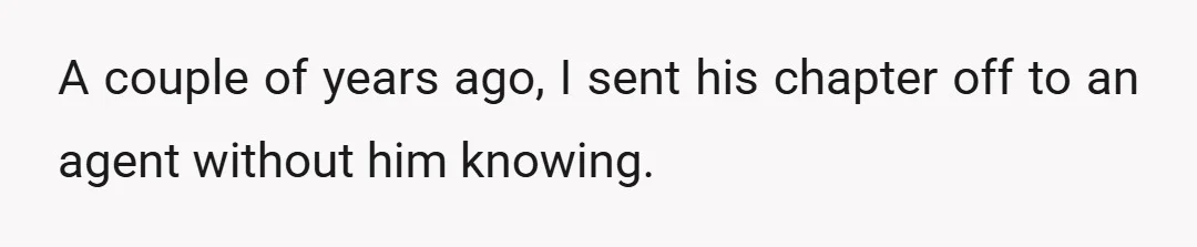 A couple of years ago, I sent his chapter off to an agent without him knowing.