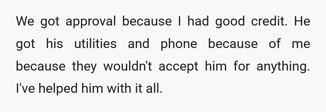 We got approval because I had good credit. He got his utilities and phone because of me because they wouldn't accept him for anything. I've helped him with it all.