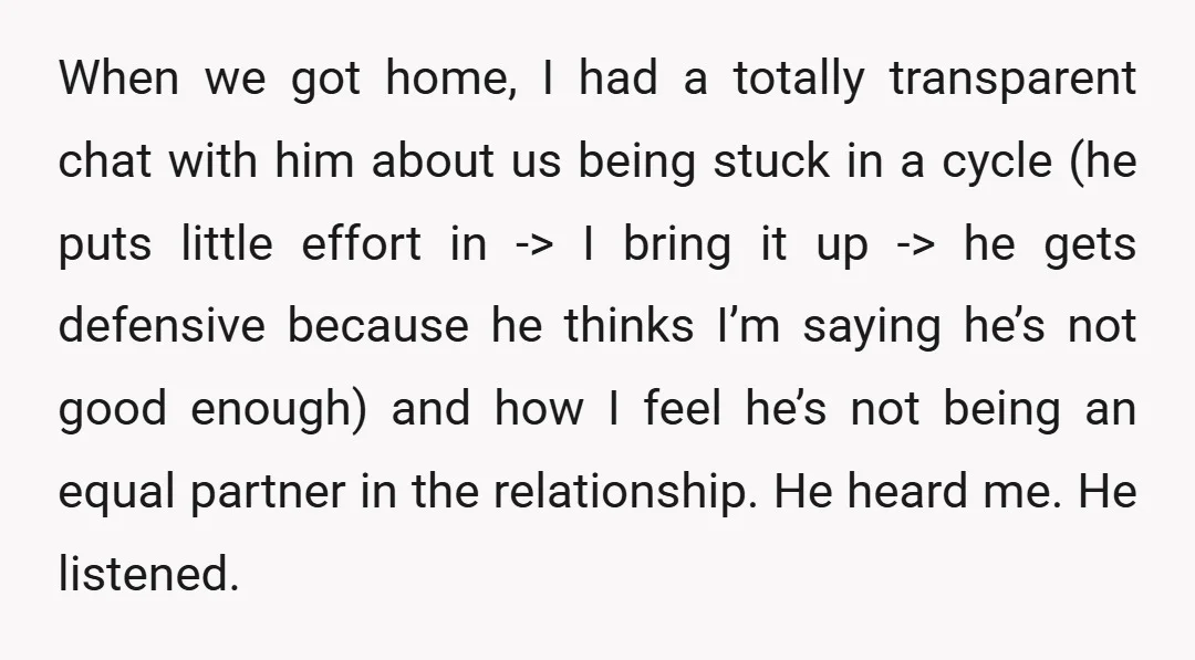 When we got home, I had a totally transparent chat with him about us being stuck in a cycle (he puts little effort in -> I bring it up ->...