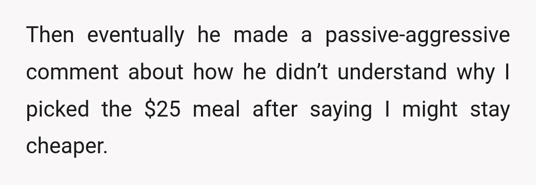 Then eventually he made a passive-aggressive comment about how he didn’t understand why I picked the $25 meal after saying I might stay cheaper.