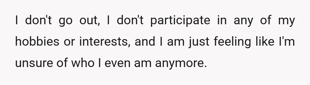 I don't go out, I don't participate in any of my hobbies or interests, and I am just feeling like I'm unsure of who I even am anymore.