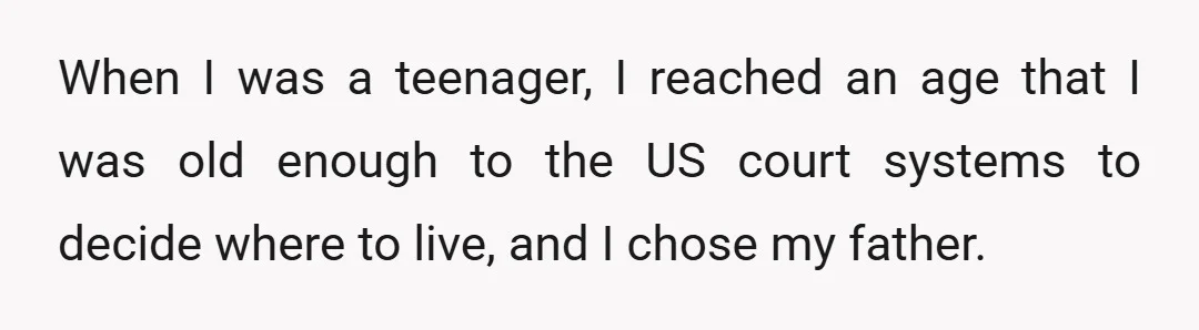 When I was a teenager, I reached an age that I was old enough to the US court systems to decide where to live, and I chose my father.