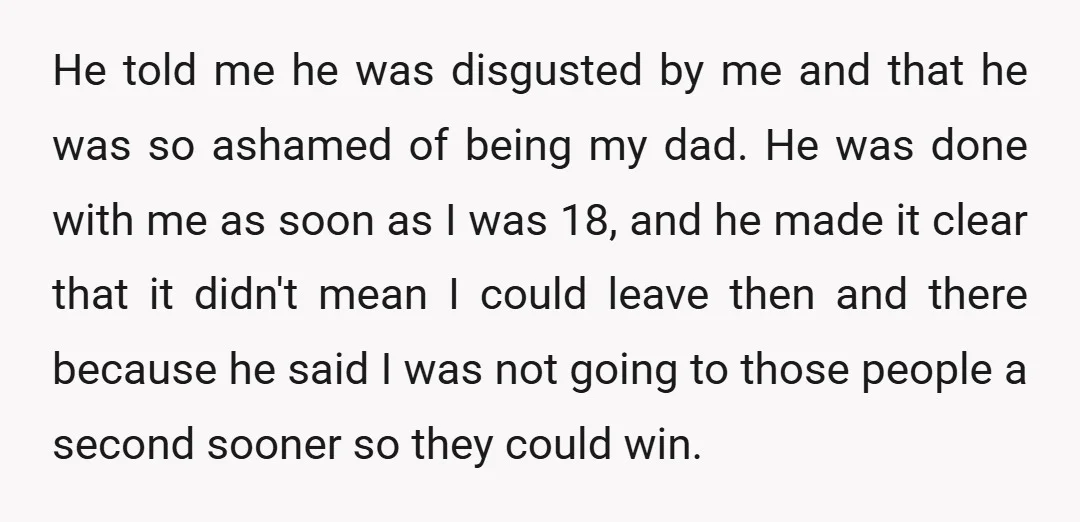 He told me he was disgusted by me and that he was so ashamed of being my dad. He was done with me as soon as I was 18, and...