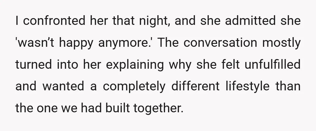 I confronted her that night, and she admitted she 'wasn’t happy anymore.' The conversation mostly turned into her explaining why she felt unfulfilled and wanted a completely different lifestyle than...