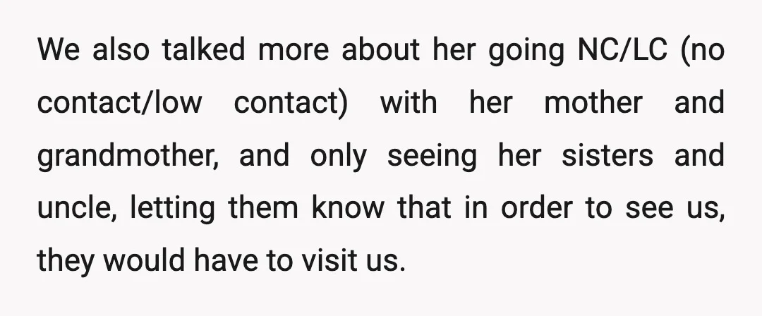 We also talked more about her going NC/LC (no contact/low contact) with her mother and grandmother, and only seeing her sisters and uncle, letting them know that in order to...