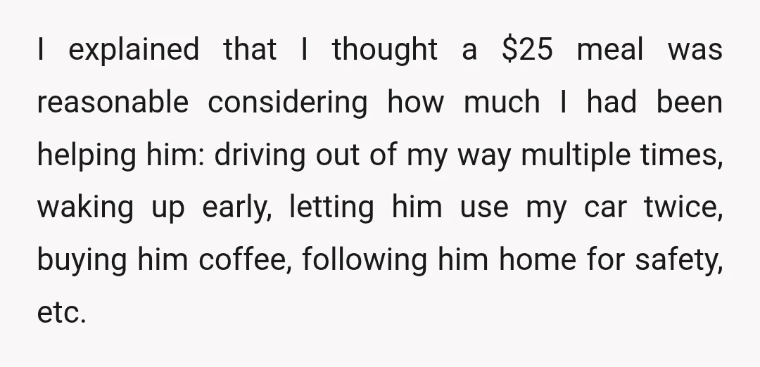 I explained that I thought a $25 meal was reasonable considering how much I had been helping him: driving out of my way multiple times, waking up early, letting him...