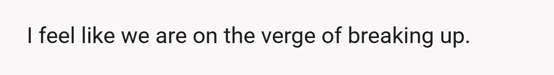 I feel like we are on the verge of breaking up.