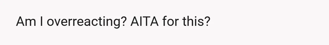 Am I overreacting? AITA for this?