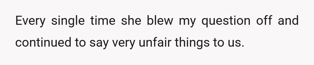 Every single time she blew my question off and continued to say very unfair things to us.