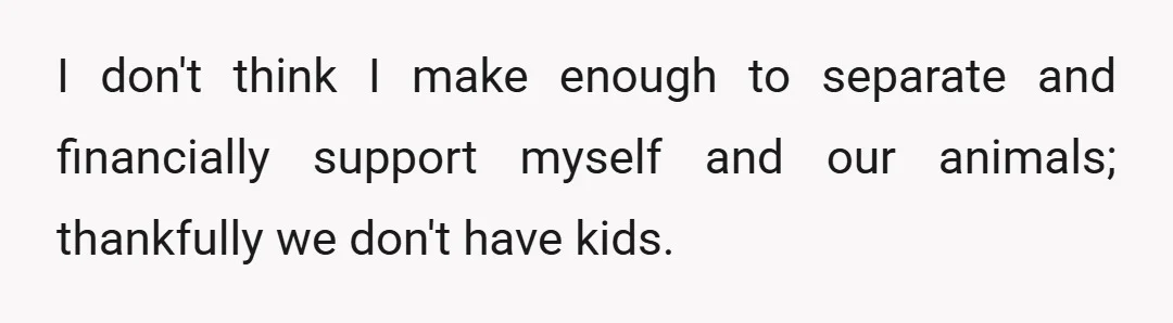I don't think I make enough to separate and financially support myself and our animals; thankfully we don't have kids.