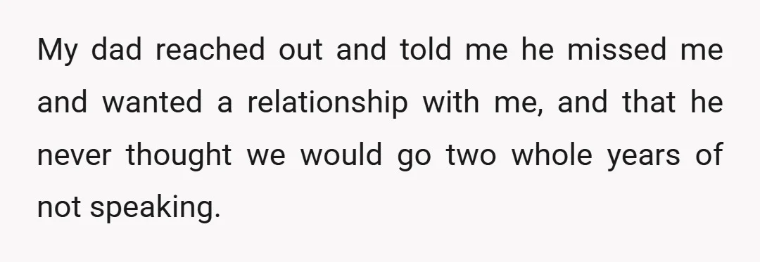 My dad reached out and told me he missed me and wanted a relationship with me, and that he never thought we would go two whole years of not speaking.