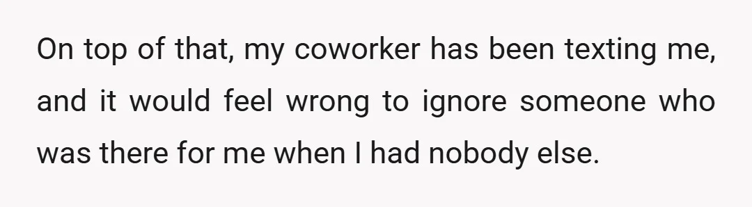 On top of that, my coworker has been texting me, and it would feel wrong to ignore someone who was there for me when I had nobody else.