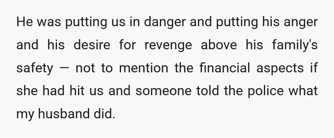 He was putting us in danger and putting his anger and his desire for revenge above his family's safety — not to mention the financial aspects if she had hit...