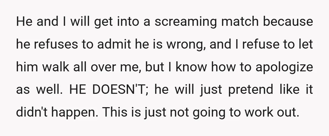 He and I will get into a screaming match because he refuses to admit he is wrong, and I refuse to let him walk all over me, but I know...