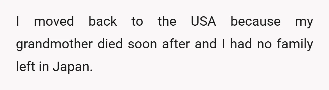 I moved back to the USA because my grandmother died soon after and I had no family left in Japan.