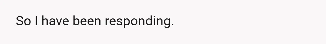 So I have been responding.