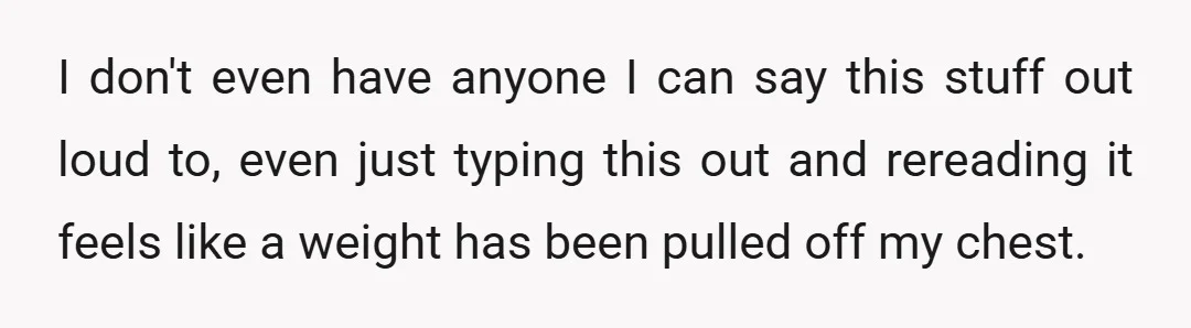 I don't even have anyone I can say this stuff out loud to, even just typing this out and rereading it feels like a weight has been pulled off my...